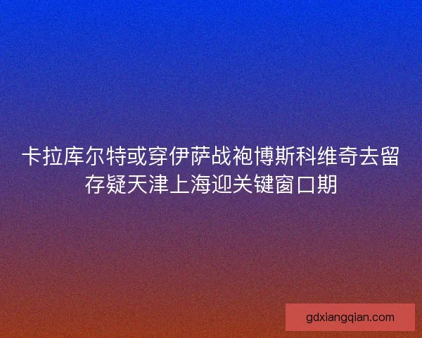 卡拉库尔特或穿伊萨战袍博斯科维奇去留存疑天津上海迎关键窗口期